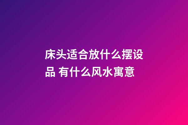 床头适合放什么摆设品 有什么风水寓意